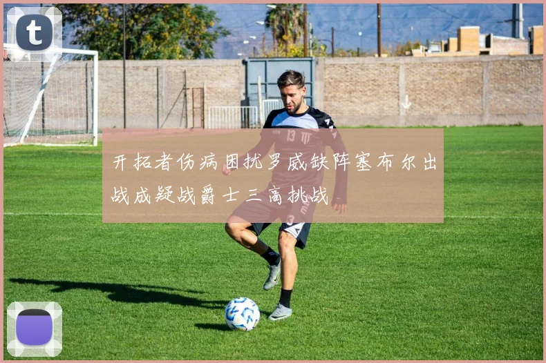 开拓者伤病困扰罗威缺阵塞布尔出战成疑战爵士三高挑战