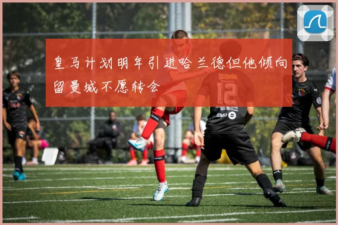 皇马计划明年引进哈兰德但他倾向留曼城不愿转会