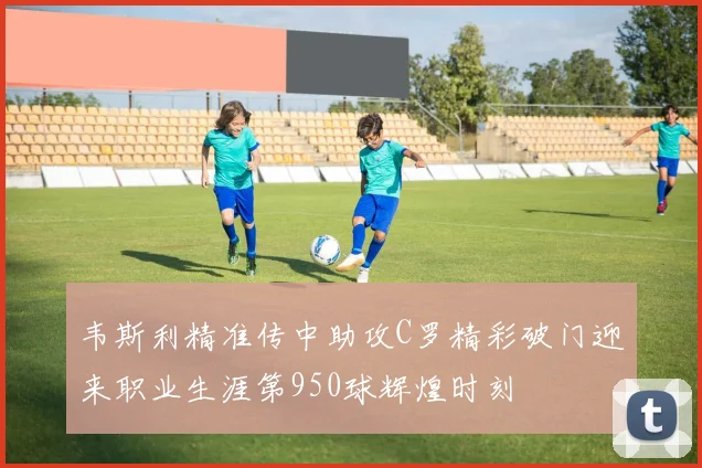 韦斯利精准传中助攻C罗精彩破门迎来职业生涯第950球辉煌时刻