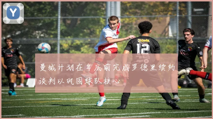 曼城计划在年底前完成罗德里续约谈判以巩固球队核心