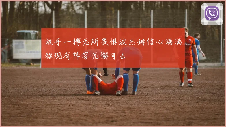 放手一搏无所畏惧波杰姆信心满满称现有阵容无懈可击