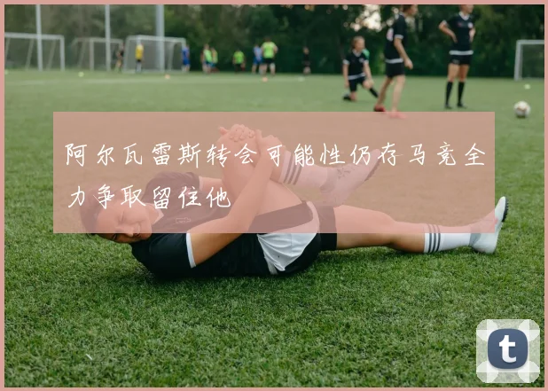 阿尔瓦雷斯转会可能性仍存马竞全力争取留住他