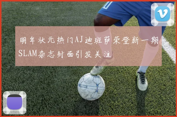 明年状元热门AJ迪班萨荣登新一期SLAM杂志封面引发关注