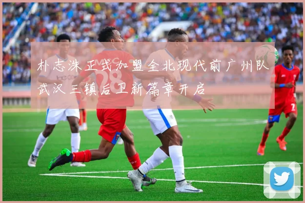 朴志洙正式加盟全北现代前广州队武汉三镇后卫新篇章开启