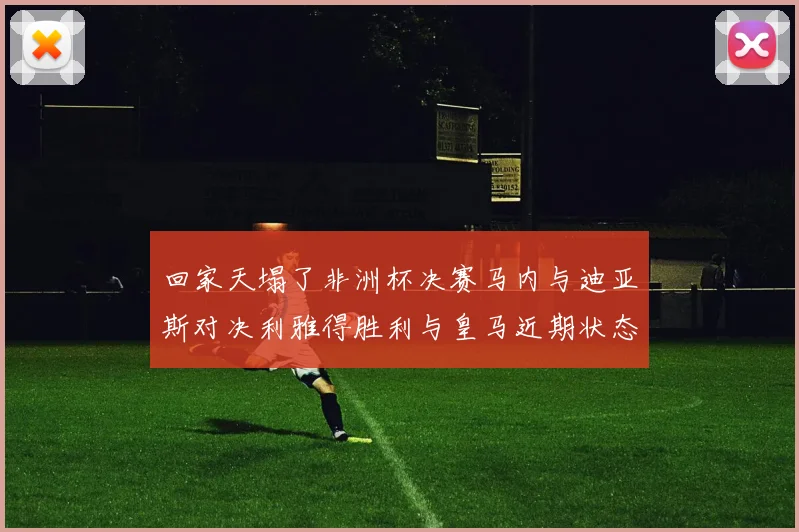 回家天塌了非洲杯决赛马内与迪亚斯对决利雅得胜利与皇马近期状态堪忧