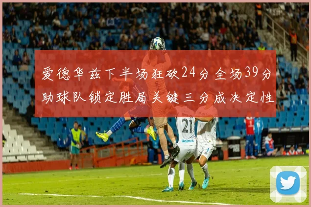 爱德华兹下半场狂砍24分全场39分助球队锁定胜局关键三分成决定性因素