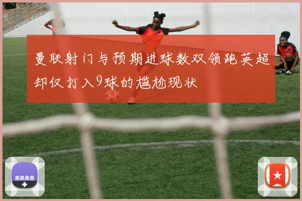 曼联射门与预期进球数双领跑英超却仅打入9球的尴尬现状