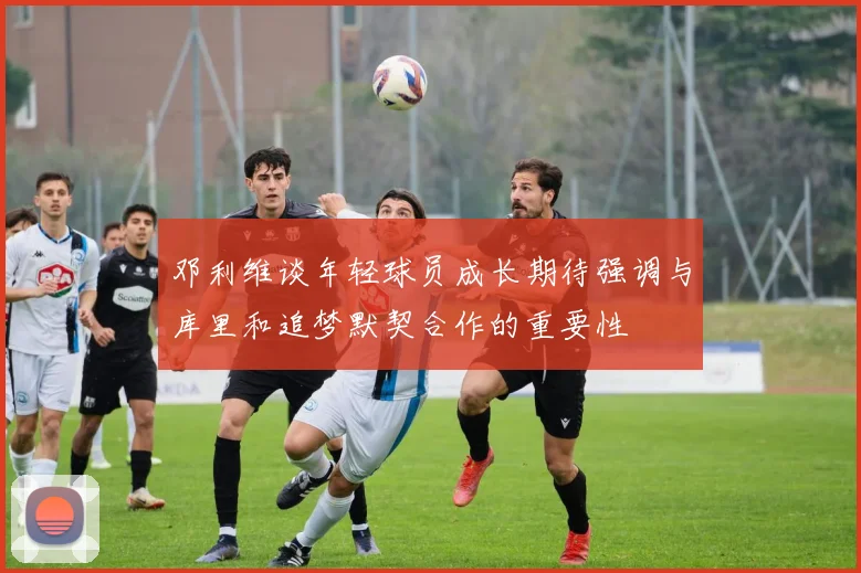 邓利维谈年轻球员成长期待强调与库里和追梦默契合作的重要性