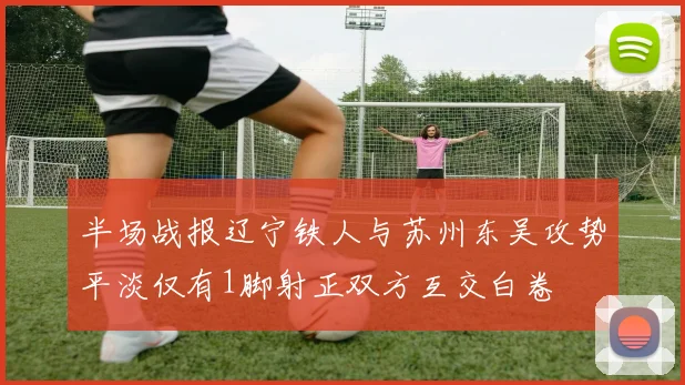 半场战报辽宁铁人与苏州东吴攻势平淡仅有1脚射正双方互交白卷