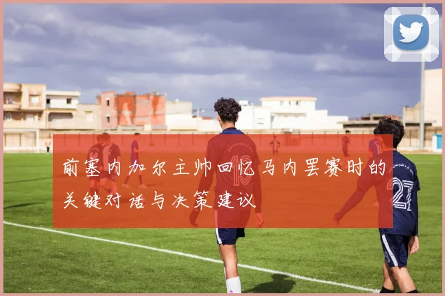 前塞内加尔主帅回忆马内罢赛时的关键对话与决策建议