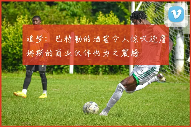 追梦：巴特勒的酒窖令人惊叹连詹姆斯的商业伙伴也为之震撼