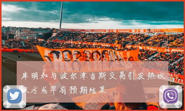 库明加与波尔津吉斯交易引发热议双方或早有预期结果