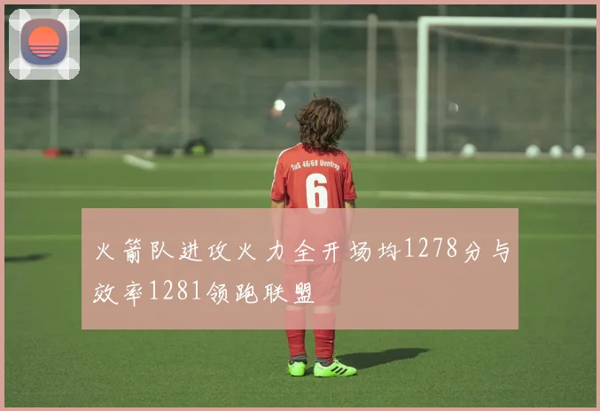 火箭队进攻火力全开场均1278分与效率1281领跑联盟