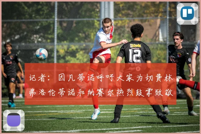 记者：因凡蒂诺呼吁大家为切费林弗洛伦蒂诺和纳赛尔热烈鼓掌致敬
