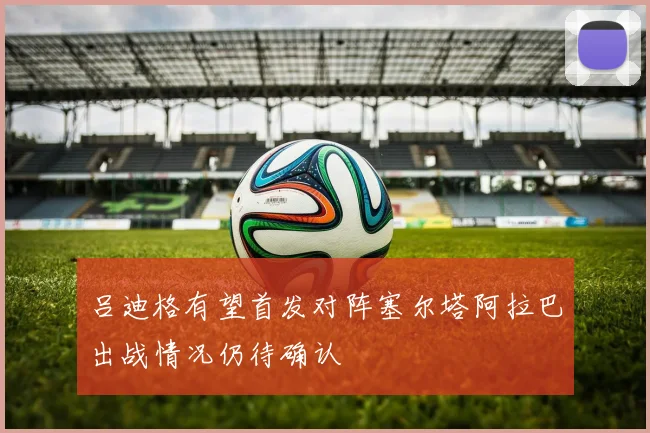 吕迪格有望首发对阵塞尔塔阿拉巴出战情况仍待确认