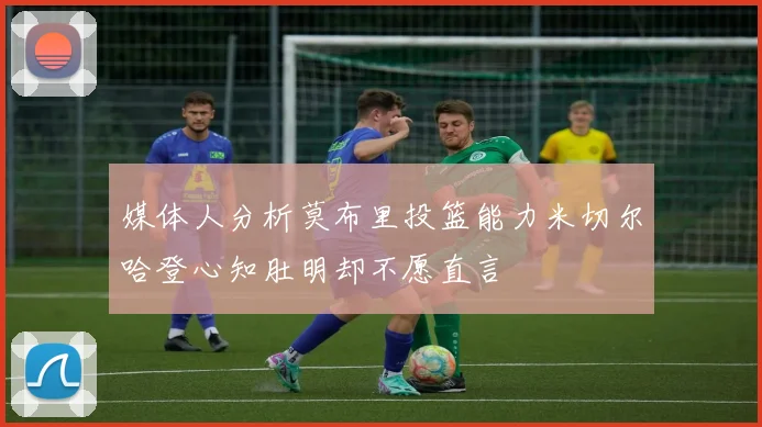 媒体人分析莫布里投篮能力米切尔哈登心知肚明却不愿直言