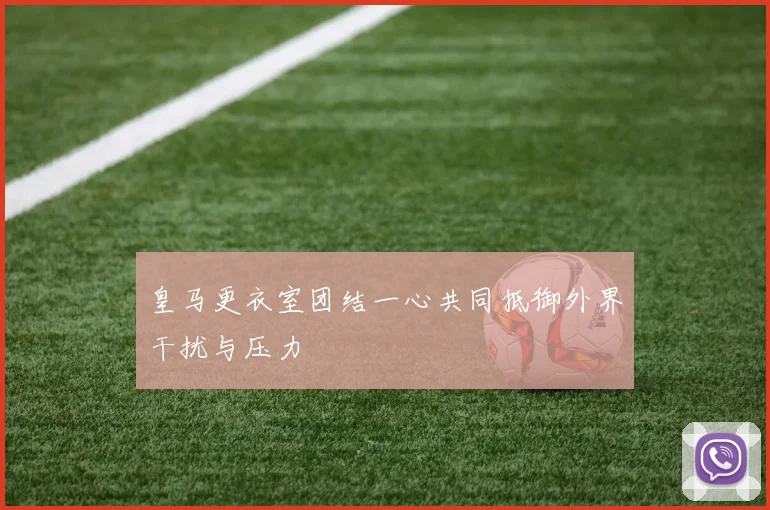 皇马更衣室团结一心共同抵御外界干扰与压力