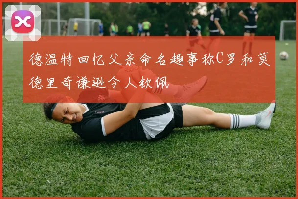 德温特回忆父亲命名趣事称C罗和莫德里奇谦逊令人钦佩