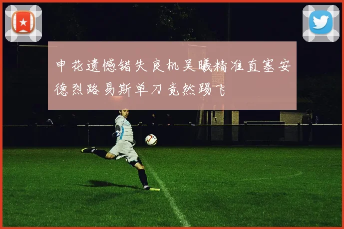 申花遗憾错失良机吴曦精准直塞安德烈路易斯单刀竟然踢飞