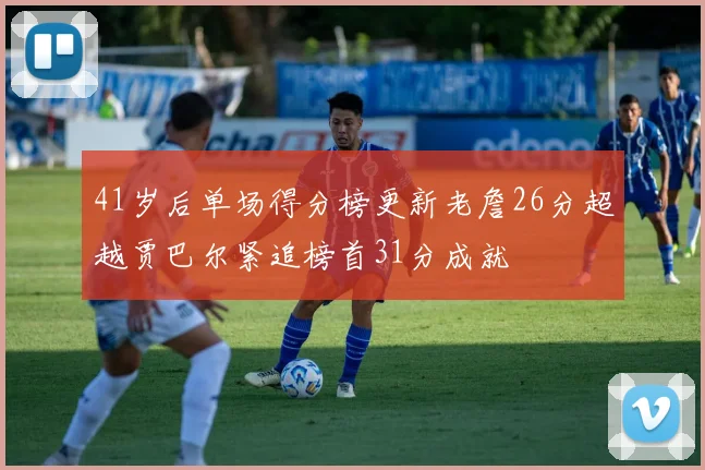 41岁后单场得分榜更新老詹26分超越贾巴尔紧追榜首31分成就