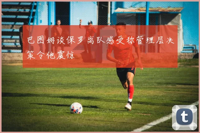 巴图姆谈保罗离队感受称管理层决策令他震惊