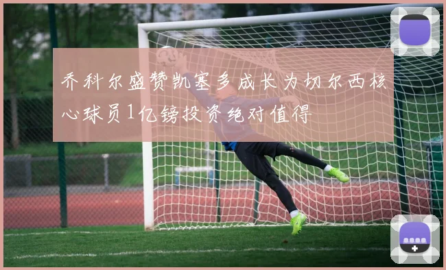 乔科尔盛赞凯塞多成长为切尔西核心球员1亿镑投资绝对值得