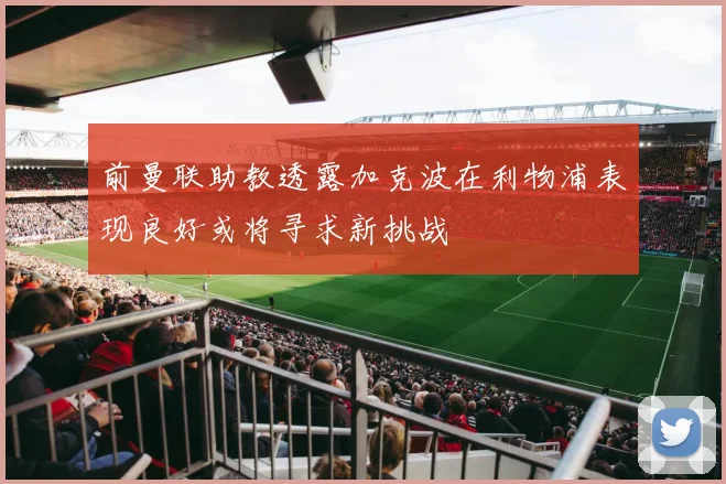 前曼联助教透露加克波在利物浦表现良好或将寻求新挑战