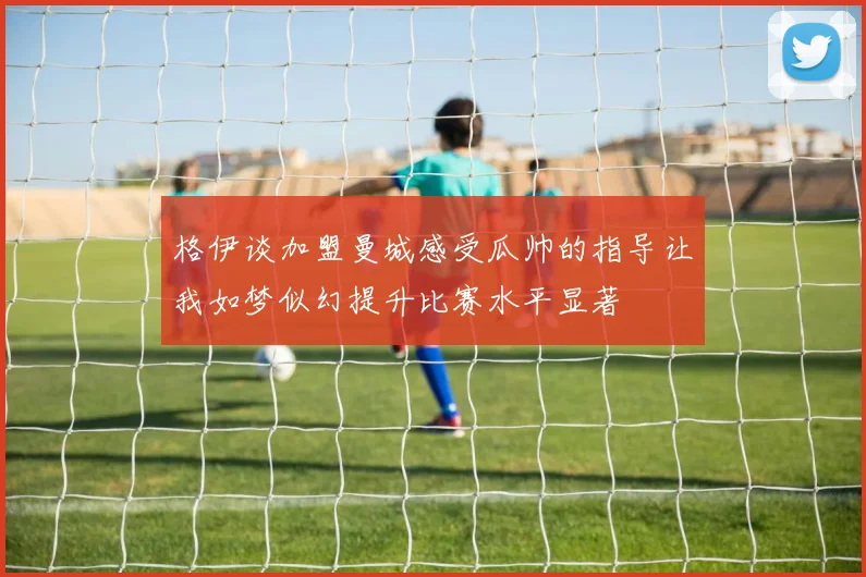 格伊谈加盟曼城感受瓜帅的指导让我如梦似幻提升比赛水平显著