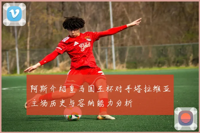 阿斯介绍皇马国王杯对手塔拉维亚主场历史与容纳能力分析
