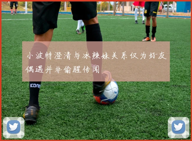 小波特澄清与冰辣妹关系仅为好友偶遇并非偷腥传闻