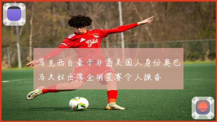 马克西自豪于非裔美国人身份奥巴马夫妇出席全明星赛令人振奋