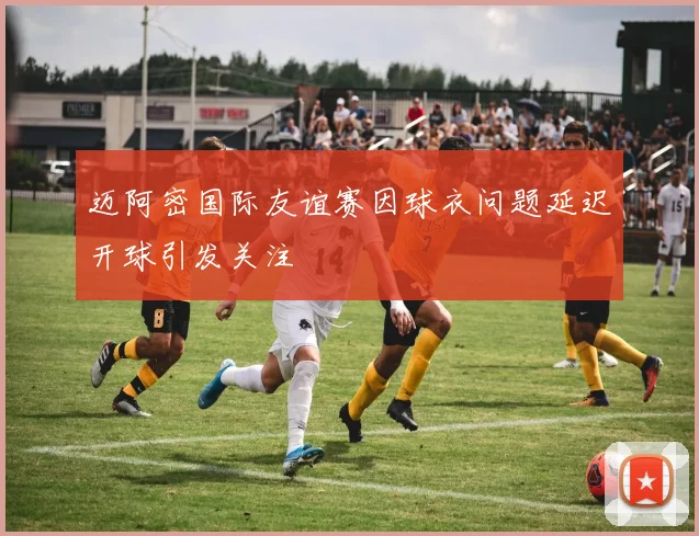 迈阿密国际友谊赛因球衣问题延迟开球引发关注