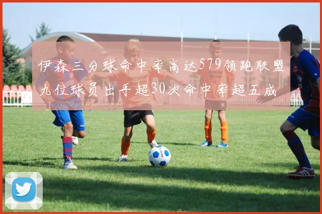 伊森三分球命中率高达579领跑联盟九位球员出手超30次命中率超五成