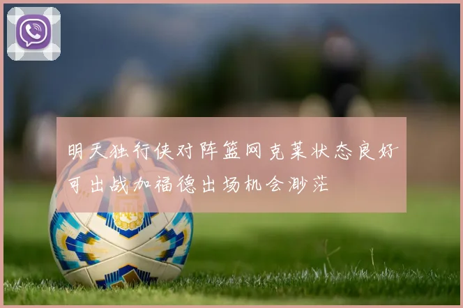 明天独行侠对阵篮网克莱状态良好可出战加福德出场机会渺茫