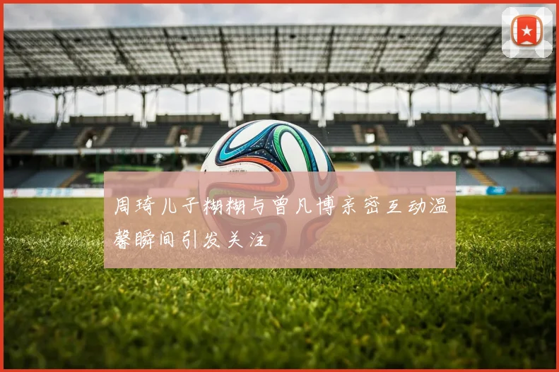 周琦儿子糊糊与曾凡博亲密互动温馨瞬间引发关注