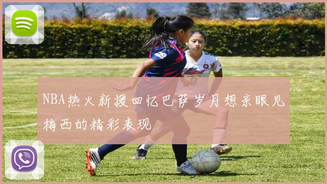 NBA热火新援回忆巴萨岁月想亲眼见梅西的精彩表现