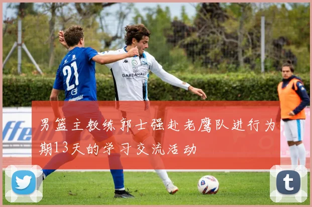 男篮主教练郭士强赴老鹰队进行为期13天的学习交流活动