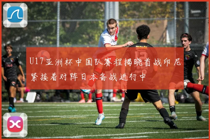 U17亚洲杯中国队赛程揭晓首战印尼紧接着对阵日本备战进行中