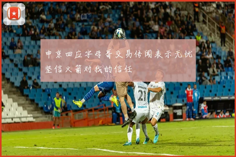 申京回应字母哥交易传闻表示无忧坚信火箭对我的信任